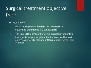 Surgical treatment objective
(STO
 Significance
1. Initial STO is prepared before the treatment to
determine orthodontic and surgical goals
2. The final STO is prepared after pre surgical orthodontics
but prior to surgery to determine the exact vertical and
anteroposterior skeletal and soft tissue movements to be
achieved.
 