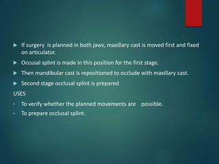  If surgery is planned in both jaws, maxillary cast is moved first and fixed
on articulator.
 Occusal splint is made in this position for the first stage.
 Then mandibular cast is repositioned to occlude with maxillary cast.
 Second stage occlusal splint is prepared
USES
• To verify whether the planned movements are possible.
• To prepare occlusal splint.
 