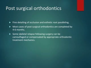 Post surgical orthodontics
 Fine detailing of occlusion and esthetic root paralleling.
 Most cases of post surgical orthodontics are completed by
4-6 months.
 Some skeletal relapse following surgery can be
camouflaged or compensated by appropriate orthodontic
treatment mechanics.
 