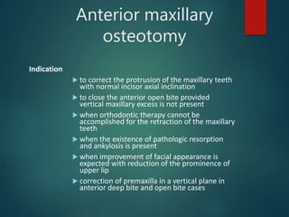 Anterior maxillary
osteotomy
Indication
 to correct the protrusion of the maxillary teeth
with normal incisor axial inclination
 to close the anterior open bite provided
vertical maxillary excess is not present
 when orthodontic therapy cannot be
accomplished for the retraction of the maxillary
teeth
 when the existence of pathologic resorption
and ankylosis is present
 when improvement of facial appearance is
expected with reduction of the prominence of
upper lip
 correction of premaxilla in a vertical plane in
anterior deep bite and open bite cases
 