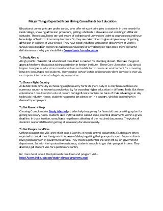 Major Things Expected from Hiring Consultants for Education

Educational consultants are professionals, who offer relevant principles to students in their search for
ideal college, knowing admission procedure, getting scholarship allowance and assisting in different
obstacles. These consultants are well aware of colleges and universities’ admission processes and have
knowledge of basic minimum requirements. So they are determined to give simplest ways of getting
admission in colleges of your choice. They have good induction with admin department of world’s
various top education centers to gain latest knowledge of any changes if take place. Here are some
definite reasons why you should hire Consultants for education.

To Study Abroad
A high profile international educational consultant is needed for studying abroad. They are the good
approach to have ideas about taking admission in foreign institute. These Consultants to study abroad
happen to organize education consultancy fairs and exhibition to create an environment for a meeting
between consultants and students. They suggest certain tactics of personality development so that you
can impress international college’s representative.

To Choose Right Country
A student feels difficulty in choosing a right country for his higher study. It is only because there are
numerous countries known to provide facility for awarding higher education in different fields. But these
educational Consultants for education sort our significant countries on basis of their advantages in day
to day job industry. Hence, students happen to get admission in a country, which is increasingly in
demand by employers.

To Get Financial Help
Choosing Consultants to Study Abroad provides help in applying for financial lone or setting a plan for
getting necessary funds. Students are strictly asked to submit some essential documents within a given
deadline. In that situation, consultants help them collecting all the required documents. They take all
students’ responsibilities for getting all necessary documents ready.

To Get Passport and Visa
Getting passport and visa is the most crucial activity. It needs several documents. Students are often
reported to cancel their foreign visit because of delay in getting their passport issued. But consultants
have good approach in government offices. They create a potential link with officials in government
department. So, with their protective assistance, students are able to get their passport in time. They
also help get student visa for a particular country.

For more detail about Study abroad consultant and program visit--
http://www.india.idp.com/study-abroad-programs.aspx
 