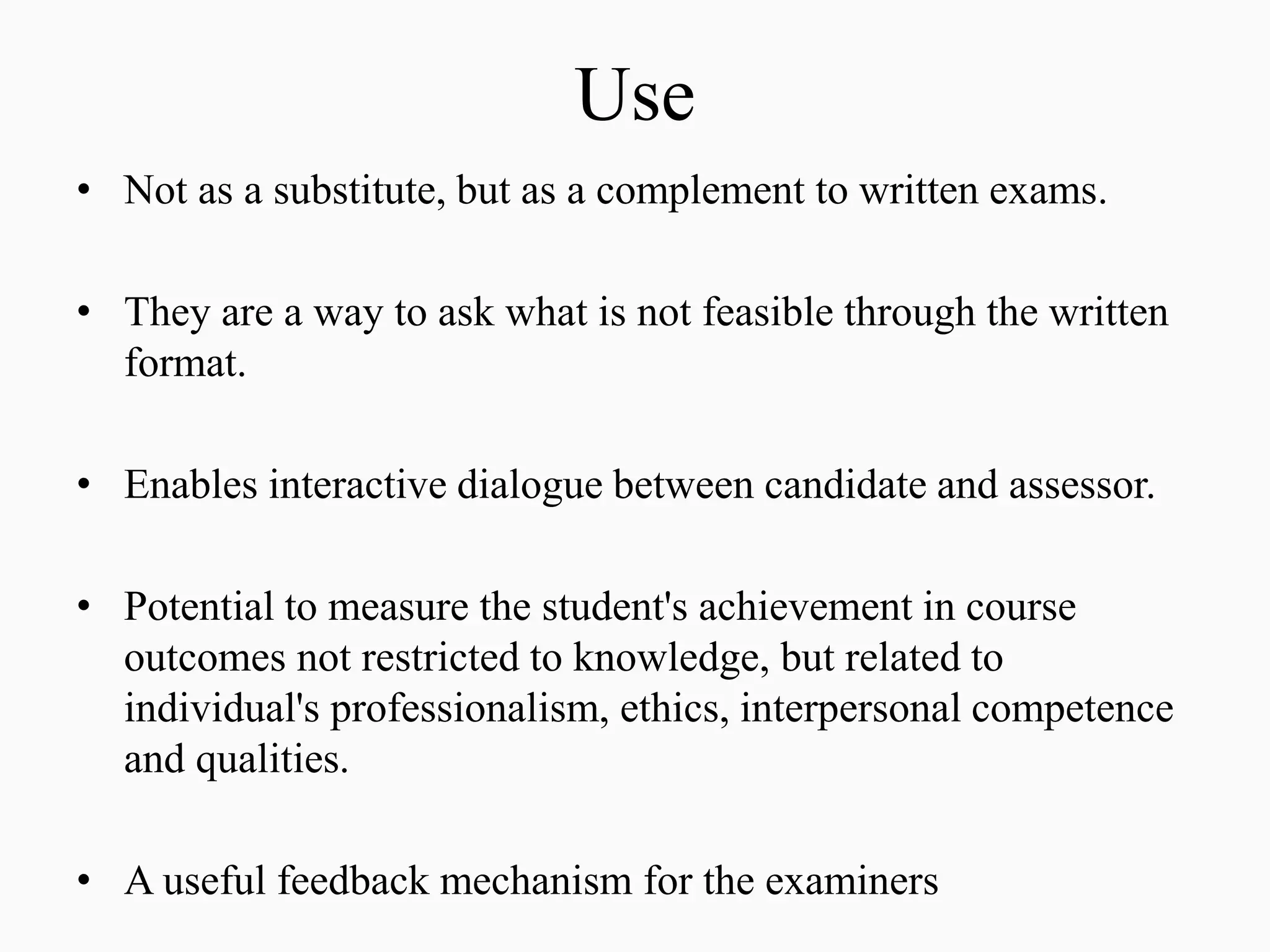 Use
• Not as a substitute, but as a complement to written exams.
• They are a way to ask what is not feasible through the written
format.
• Enables interactive dialogue between candidate and assessor.
• Potential to measure the student's achievement in course
outcomes not restricted to knowledge, but related to
individual's professionalism, ethics, interpersonal competence
and qualities.
• A useful feedback mechanism for the examiners
 