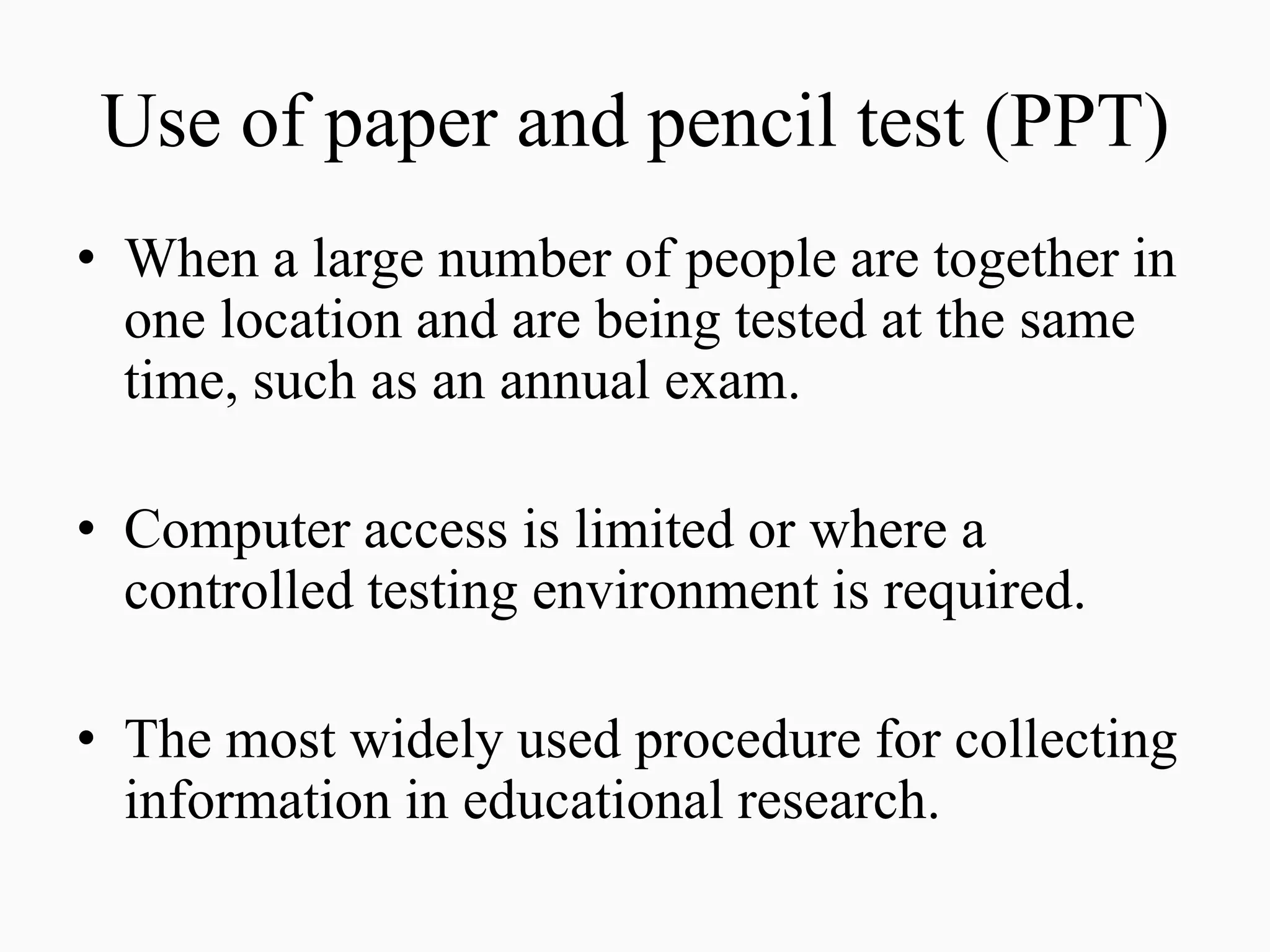 Use of paper and pencil test (PPT)
• When a large number of people are together in
one location and are being tested at the same
time, such as an annual exam.
• Computer access is limited or where a
controlled testing environment is required.
• The most widely used procedure for collecting
information in educational research.
 