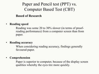 Paper and Pencil test (PPT) vs.
Computer Based Test (CBT)
Based of Research
• Reading speed
Reading was some 20 to 30% slower (in terms of proof-
reading performance) from a computer screen than from
paper.
• Reading accuracy
When considering reading accuracy, findings generally
favoured paper.
• Comprehension
Paper is superior to computer, because of the display screen
qualities whereby the eyes tire more quickly.
 