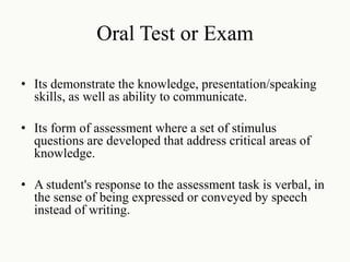 Oral Test or Exam
• Its demonstrate the knowledge, presentation/speaking
skills, as well as ability to communicate.
• Its form of assessment where a set of stimulus
questions are developed that address critical areas of
knowledge.
• A student's response to the assessment task is verbal, in
the sense of being expressed or conveyed by speech
instead of writing.
 