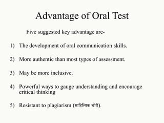 Advantage of Oral Test
Five suggested key advantage are-
1) The development of oral communication skills.
2) More authentic than most types of assessment.
3) May be more inclusive.
4) Powerful ways to gauge understanding and encourage
critical thinking
5) Resistant to plagiarism (साहिहयिक चोरी).
 