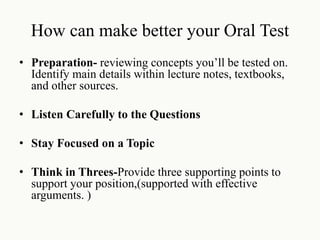 How can make better your Oral Test
• Preparation- reviewing concepts you’ll be tested on.
Identify main details within lecture notes, textbooks,
and other sources.
• Listen Carefully to the Questions
• Stay Focused on a Topic
• Think in Threes-Provide three supporting points to
support your position,(supported with effective
arguments. )
 