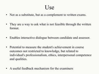 Use
• Not as a substitute, but as a complement to written exams.
• They are a way to ask what is not feasible through the written
format.
• Enables interactive dialogue between candidate and assessor.
• Potential to measure the student's achievement in course
outcomes not restricted to knowledge, but related to
individual's professionalism, ethics, interpersonal competence
and qualities.
• A useful feedback mechanism for the examiners
 