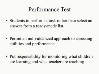 Performance Test
• Students to perform a task rather than select an
answer from a ready-made list.
• Permit an individualized approach to assessing
abilities and performance.
• Put responsibility for monitoring what children
are learning and what teacher are teaching
 