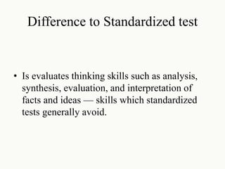 Difference to Standardized test
• Is evaluates thinking skills such as analysis,
synthesis, evaluation, and interpretation of
facts and ideas — skills which standardized
tests generally avoid.
 