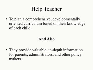 Help Teacher
• To plan a comprehensive, developmentally
oriented curriculum based on their knowledge
of each child.
And Also
• They provide valuable, in-depth information
for parents, administrators, and other policy
makers.
 