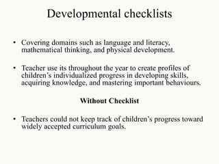 Developmental checklists
• Covering domains such as language and literacy,
mathematical thinking, and physical development.
• Teacher use its throughout the year to create profiles of
children’s individualized progress in developing skills,
acquiring knowledge, and mastering important behaviours.
Without Checklist
• Teachers could not keep track of children’s progress toward
widely accepted curriculum goals.
 