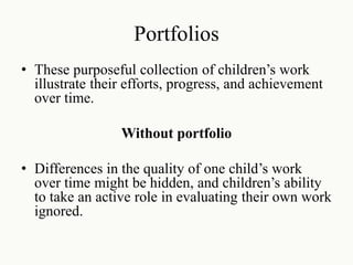 Portfolios
• These purposeful collection of children’s work
illustrate their efforts, progress, and achievement
over time.
Without portfolio
• Differences in the quality of one child’s work
over time might be hidden, and children’s ability
to take an active role in evaluating their own work
ignored.
 