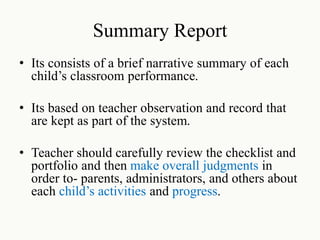 Summary Report
• Its consists of a brief narrative summary of each
child’s classroom performance.
• Its based on teacher observation and record that
are kept as part of the system.
• Teacher should carefully review the checklist and
portfolio and then make overall judgments in
order to- parents, administrators, and others about
each child’s activities and progress.
 