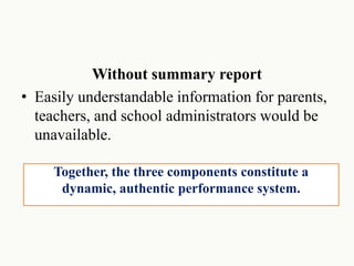 Without summary report
• Easily understandable information for parents,
teachers, and school administrators would be
unavailable.
Together, the three components constitute a
dynamic, authentic performance system.
 
