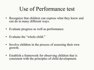 Use of Performance test
• Recognize that children can express what they know and
can do in many different ways.
• Evaluate progress as well as performance.
• Evaluate the “whole child.”
• Involve children in the process of assessing their own
growth.
• Establish a framework for observing children that is
consistent with the principles of child development.
 