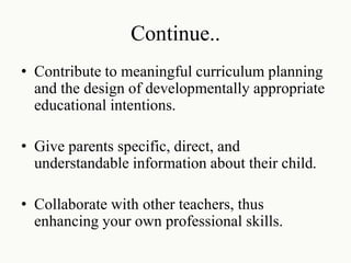 Continue..
• Contribute to meaningful curriculum planning
and the design of developmentally appropriate
educational intentions.
• Give parents specific, direct, and
understandable information about their child.
• Collaborate with other teachers, thus
enhancing your own professional skills.
 
