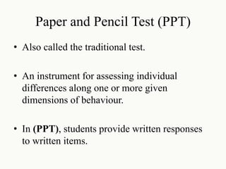 Paper and Pencil Test (PPT)
• Also called the traditional test.
• An instrument for assessing individual
differences along one or more given
dimensions of behaviour.
• In (PPT), students provide written responses
to written items.
 