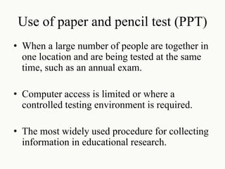 Use of paper and pencil test (PPT)
• When a large number of people are together in
one location and are being tested at the same
time, such as an annual exam.
• Computer access is limited or where a
controlled testing environment is required.
• The most widely used procedure for collecting
information in educational research.
 