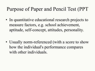 Purpose of Paper and Pencil Test (PPT
• In quantitative educational research projects to
measure factors, e.g. school achievement,
aptitude, self-concept, attitudes, personality.
• Usually norm-referenced (with a score to show
how the individual's performance compares
with other individuals.
 