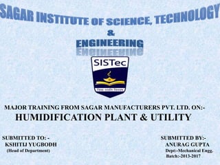 MAJOR TRAINING FROM SAGAR MANUFACTURERS PVT. LTD. ON:-
HUMIDIFICATION PLANT & UTILITY
SUBMITTED TO: - SUBMITTED BY:-
KSHITIJ YUGBODH ANURAG GUPTA
(Head of Department) Dept:-Mechanical Engg.
Batch:-2013-2017
 