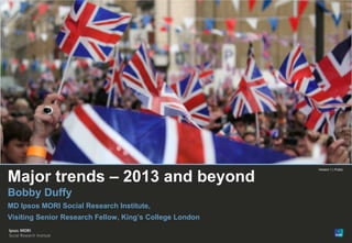 1




                                                         Version 1 | Public


Major trends – 2013 and beyond
Bobby Duffy
MD Ipsos MORI Social Research Institute,
Visiting Senior Research Fellow, King’s College London


© Ipsos MORI   Version 1 | Public
 