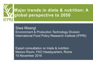 Major trends in diets & nutrition: A
global perspective to 2050
Siwa Msangi
Environment & Production Technology Division
International Food Policy Research Institute (IFPRI)
Expert consultation on trade & nutrition
Mexico Room, FAO Headquarters, Rome
15 November 2016
 
