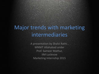Major trends with marketing
intermediaries
A presentation by Shalvi Rathi ,
MNNIT Allahabad under
Prof. Sameer Mathur,
IIM Lucknow
Marketing Internship 2015
 