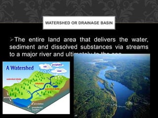 The entire land area that delivers the water,
sediment and dissolved substances via streams
to a major river and ultimately to the sea.
WATERSHED OR DRAINAGE BASIN
 
