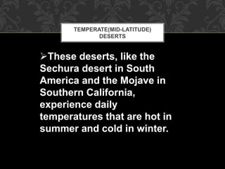 TEMPERATE(MID-LATITUDE)
DESERTS
These deserts, like the
Sechura desert in South
America and the Mojave in
Southern California,
experience daily
temperatures that are hot in
summer and cold in winter.
 