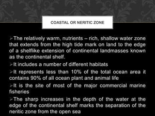 The relatively warm, nutrients – rich, shallow water zone
that extends from the high tide mark on land to the edge
of a shelflike extension of continental landmasses known
as the continental shelf.
It includes a number of different habitats
It represents less than 10% of the total ocean area it
contains 90% of all ocean plant and animal life
It is the site of most of the major commercial marine
fisheries
The sharp increases in the depth of the water at the
edge of the continental shelf marks the separation of the
neritic zone from the open sea
COASTAL OR NERITIC ZONE
 