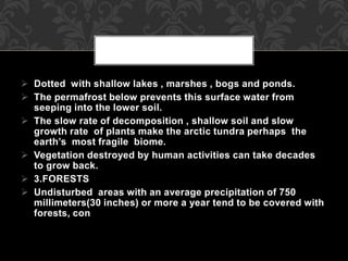  Dotted with shallow lakes , marshes , bogs and ponds.
 The permafrost below prevents this surface water from
seeping into the lower soil.
 The slow rate of decomposition , shallow soil and slow
growth rate of plants make the arctic tundra perhaps the
earth’s most fragile biome.
 Vegetation destroyed by human activities can take decades
to grow back.
 3.FORESTS
 Undisturbed areas with an average precipitation of 750
millimeters(30 inches) or more a year tend to be covered with
forests, con
 