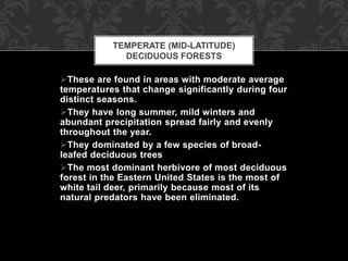 These are found in areas with moderate average
temperatures that change significantly during four
distinct seasons.
They have long summer, mild winters and
abundant precipitation spread fairly and evenly
throughout the year.
They dominated by a few species of broad-
leafed deciduous trees
The most dominant herbivore of most deciduous
forest in the Eastern United States is the most of
white tail deer, primarily because most of its
natural predators have been eliminated.
TEMPERATE (MID-LATITUDE)
DECIDUOUS FORESTS
 