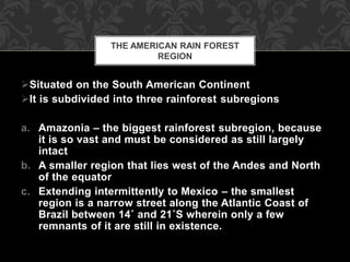 Situated on the South American Continent
It is subdivided into three rainforest subregions
a. Amazonia – the biggest rainforest subregion, because
it is so vast and must be considered as still largely
intact
b. A smaller region that lies west of the Andes and North
of the equator
c. Extending intermittently to Mexico – the smallest
region is a narrow street along the Atlantic Coast of
Brazil between 14˚ and 21˚S wherein only a few
remnants of it are still in existence.
THE AMERICAN RAIN FOREST
REGION
 