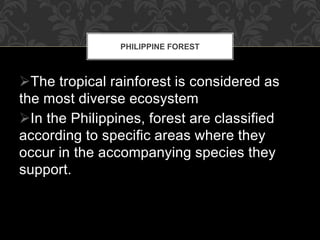 The tropical rainforest is considered as
the most diverse ecosystem
In the Philippines, forest are classified
according to specific areas where they
occur in the accompanying species they
support.
PHILIPPINE FOREST
 