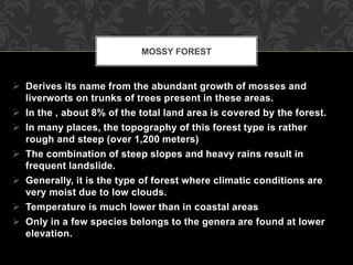  Derives its name from the abundant growth of mosses and
liverworts on trunks of trees present in these areas.
 In the , about 8% of the total land area is covered by the forest.
 In many places, the topography of this forest type is rather
rough and steep (over 1,200 meters)
 The combination of steep slopes and heavy rains result in
frequent landslide.
 Generally, it is the type of forest where climatic conditions are
very moist due to low clouds.
 Temperature is much lower than in coastal areas
 Only in a few species belongs to the genera are found at lower
elevation.
MOSSY FOREST
 