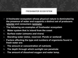  A freshwater ecosystem whose physical nature is dominated by
the presence of water and supports a distinct set of producers
(plants) and consumers (animals)
 The following are examples of freshwater ecosystem
a. Water system that is inland from the coast
b. Surface water (streams and rivers)
c. Standing water (lakes, reservoir. Ponds or wetland)
 Factors affecting the type and numbers of organisms found in
fresh water are:
a. The amount or concentration of nutrients
b. The depth through which sunlight can penetrate
c. The amount of dissolved oxygen and water temp.
FRESHWATER ECOSYSTEM
 