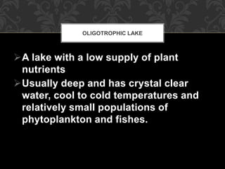 A lake with a low supply of plant
nutrients
Usually deep and has crystal clear
water, cool to cold temperatures and
relatively small populations of
phytoplankton and fishes.
OLIGOTROPHIC LAKE
 