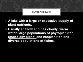  A lake with a large or excessive supply of
plant nutrients.
 Usually shallow and has cloudy, warm
water, large populations of phytoplankton
(especially algae) and zooplankton and
diverse populations of fishes.
EUTROPHIC LAKE
 
