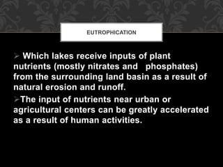  Which lakes receive inputs of plant
nutrients (mostly nitrates and phosphates)
from the surrounding land basin as a result of
natural erosion and runoff.
The input of nutrients near urban or
agricultural centers can be greatly accelerated
as a result of human activities.
EUTROPHICATION
 