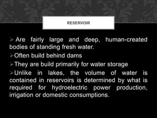  Are fairly large and deep, human-created
bodies of standing fresh water.
Often build behind dams
They are build primarily for water storage
Unlike in lakes, the volume of water is
contained in reservoirs is determined by what is
required for hydroelectric power production,
irrigation or domestic consumptions.
RESERVOIR
 