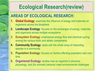 Ecological Research(review)
AREAS OF ECOLOGICAL RESEARCH:
1. Global Ecology: examines the influence of energy and materials on
organisms across the biosphere
2. Landscape Ecology: focuses on the exchanges of energy, materials,
and organisms across multiple ecosystems
3. Ecosystem Ecology: emphasizes energy flow and chemical cycling
among the various biotic and abiotic components
4. Community Ecology: deals with the whole array of interacting
species in a community
5. Population Ecology: focuses on factors affecting population size over
time
6. Organismal Ecology: studies how an organism’s structure,
physiology, and (for animals) behavior meet environmental challenges
 