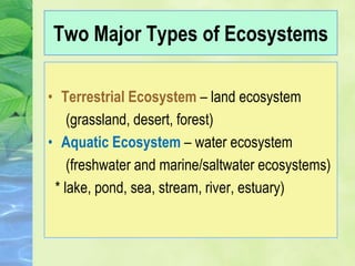 Two Major Types of Ecosystems
• Terrestrial Ecosystem – land ecosystem
(grassland, desert, forest)
• Aquatic Ecosystem – water ecosystem
(freshwater and marine/saltwater ecosystems)
* lake, pond, sea, stream, river, estuary)
 