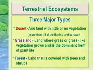 Terrestrial Ecosystems
Three Major Types
* Desert -Arid land with little or no vegetation
( more than 1/3 of the Earth’s land surface)
* Grassland - Land where grass or grass- like
vegetation grows and is the dominant form
of plant life
* Forest - Land that is covered with trees and
shrubs
 