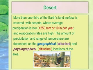 Desert
More than one-third of the Earth’s land surface is
covered with deserts, where average
precipitation is low (<250 mm or 10 in per year)
and evaporation rates are high. The amount of
precipitation and range of temperature are
dependent on the geographical (latitudinal) and
physiographical (altitudinal) locations of the
area.
 