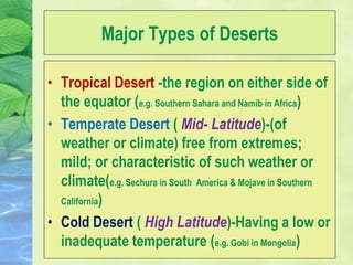 Major Types of Deserts
• Tropical Desert -the region on either side of
the equator (e.g. Southern Sahara and Namib in Africa)
• Temperate Desert ( Mid- Latitude)-(of
weather or climate) free from extremes;
mild; or characteristic of such weather or
climate(e.g. Sechura in South America & Mojave in Southern
California)
• Cold Desert ( High Latitude)-Having a low or
inadequate temperature (e.g. Gobi in Mongolia)
 