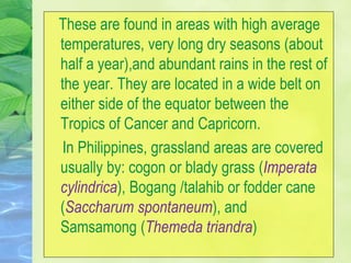 These are found in areas with high average
temperatures, very long dry seasons (about
half a year),and abundant rains in the rest of
the year. They are located in a wide belt on
either side of the equator between the
Tropics of Cancer and Capricorn.
In Philippines, grassland areas are covered
usually by: cogon or blady grass (Imperata
cylindrica), Bogang /talahib or fodder cane
(Saccharum spontaneum), and
Samsamong (Themeda triandra)
 