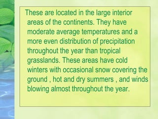 These are located in the large interior
areas of the continents. They have
moderate average temperatures and a
more even distribution of precipitation
throughout the year than tropical
grasslands. These areas have cold
winters with occasional snow covering the
ground , hot and dry summers , and winds
blowing almost throughout the year.
 