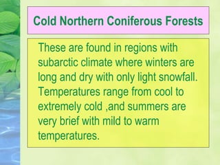 Cold Northern Coniferous Forests
These are found in regions with
subarctic climate where winters are
long and dry with only light snowfall.
Temperatures range from cool to
extremely cold ,and summers are
very brief with mild to warm
temperatures.
 