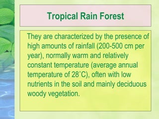 Tropical Rain Forest
They are characterized by the presence of
high amounts of rainfall (200-500 cm per
year), normally warm and relatively
constant temperature (average annual
temperature of 28˚C), often with low
nutrients in the soil and mainly deciduous
woody vegetation.
 